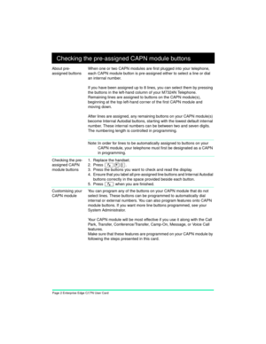 Page 4Page 2 Enterprise Edge CAPN User Card+ Checking the pre-assigned CAPN module buttons
About pre-
assigned buttonsWhen one or two CAPN modules are first plugged into your telephone, 
each CAPN module button is pre-assigned either to select a line or dial 
an internal number.
If you have been assigned up to 8 lines, you can select them by pressing 
the buttons in the left-hand column of your M7324N Telephone. 
Remaining lines are assigned to buttons on the CAPN module(s), 
beginning at the top left-hand...