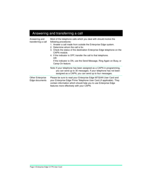 Page 6Page 4 Enterprise Edge CAPN User Card+ Answering and transferring a call
Answering and 
transferring a callMost of the telephone calls which you deal with should involve the 
following procedures:
1. Answer a call made from outside the Enterprise Edge system.
2. Determine whom the call is for.
3. Check the status of the destination Enterprise Edge telephone on the 
CAPN module.
4. If the indicator is OFF, transfer the call to that telephone.
OR
If the indicator is ON, use the Send Message, Ring Again on...