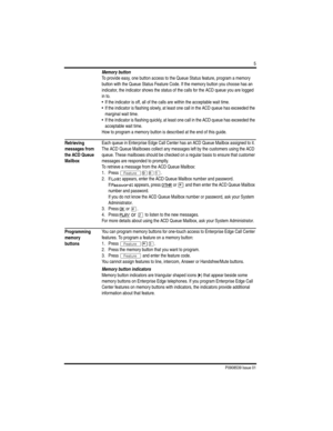 Page 7P0908539 Issue 01
5
Memory button
To provide easy, one button access to the Queue Status feature, program a memory 
button with the Queue Status Feature Code. If the memory button you choose has an 
indicator, the indicator shows the status of the calls for the ACD queue you are logged 
in to. 
• If the indicator is off, all of the calls are within the acceptable wait time.
• If the indicator is flashing slowly, at least one call in the ACD queue has exceeded the 
marginal wait time.
• If the indicator...