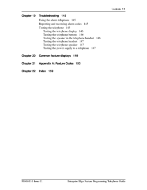 Page 11Contents  11
P0908510 Issue 01 Enterprise Edge Feature Programming Telephone Guide
Chapter 19 Troubleshooting 145
Using the alarm telephone 145
Reporting and recording alarm codes 145
Testing the telephone 145
Testing the telephone display 146
Testing the telephone buttons 146
Testing the speaker in the telephone handset 146
Testing the telephone headset 147
Testing the telephone speaker 147
Testing the power supply to a telephone 147
Chapter 20 Common feature displays 149
Chapter 21 Appendix A: Feature...