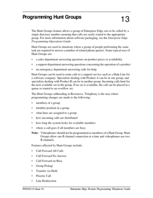 Page 101P0908510 Issue 01 Enterprise Edge Feature Programming Telephone Guide
Programming Hunt Groups
The Hunt Groups feature allows a group of Enterprise Edge sets to be called by a 
single directory number ensuring that calls are easily routed to the appropriate 
group. For more information about software packaging, see the Enterprise Edge 
Programming Operations Guide.
Hunt Groups are used in situations where a group of people performing the same 
task are required to answer a number of related phone queries....