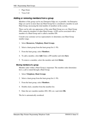 Page 102102  Programming Hunt Groups
Enterprise Edge Feature Programming Telephone Guide P0908510 Issue 01
• Page Zones
• Voice Call
Adding or removing members from a group
Members of the group can be any Enterprise Edge set, or portable. An Enterprise 
Edge set can be in more than one Hunt Group but is considered a member in each 
Hunt Group, increasing the total number of members in the system.
There can be only one appearance of the same Hunt Group on a set. Hunt Group 
DNs cannot be members of other Hunt...