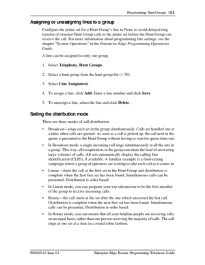 Page 103Programming Hunt Groups  103
P0908510 Issue 01 Enterprise Edge Feature Programming Telephone Guide
Assigning or unassigning lines to a group
Configure the prime set for a Hunt Group’s line to None to avoid delayed ring 
transfer of external Hunt Group calls to the prime set before the Hunt Group can 
receive the call. For more information about programming line settings, see the 
chapter “System Operations” in the Enterprise Edge Programming Operations 
Guide.
A line can be assigned to only one group.
1....