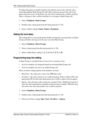 Page 104104  Programming Hunt Groups
Enterprise Edge Feature Programming Telephone Guide P0908510 Issue 01
If a Hunt Group has available members but nobody answers the call, the call is 
routed through the Hunt Group list until either someone answers the call or the 
queue time-out occurs. In the latter case, the call is routed to the overflow position. 
Once a call goes to the overflow position it is no longer a Hunt Group call.
1. Select Telephony, Hunt Groups.
2. Double-click a hunt group from the hunt group...