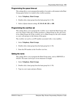 Page 105Programming Hunt Groups  105
P0908510 Issue 01 Enterprise Edge Feature Programming Telephone Guide
Programming the queue time-out
This setting allows you to program the number of seconds a call remains in the Hunt 
Group queue before it is routed to the overflow position.
1. Select Telephony, Hunt Groups.
2. Double-click a hunt group from the hunt group list (1-30).
3. Select a Queue timeout setting: 15, 30, 45, 60, 120, or 180.
Programming the overflow set
This setting allows you to program the overflow...