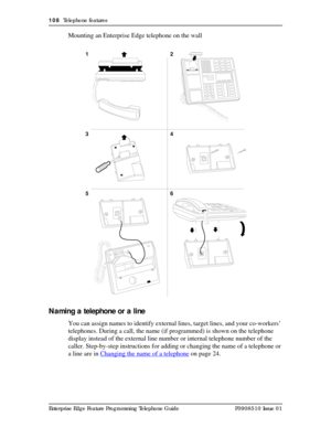 Page 108108  Telephone features
Enterprise Edge Feature Programming Telephone Guide P0908510 Issue 01
Mounting an Enterprise Edge telephone on the wall
Naming a telephone or a line
You can assign names to identify external lines, target lines, and your co-workers’ 
telephones. During a call, the name (if programmed) is shown on the telephone 
display instead of the external line number or internal telephone number of the 
caller. Step-by-step instructions for adding or changing the name of a telephone or 
a line...