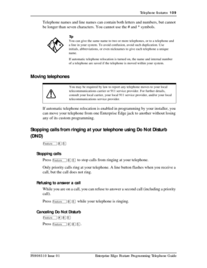 Page 109Telephone features  109
P0908510 Issue 01 Enterprise Edge Feature Programming Telephone Guide
Telephone names and line names can contain both letters and numbers, but cannot 
be longer than seven characters. You cannot use the # and * symbols.
Moving telephones
If automatic telephone relocation is enabled in programming by your installer, you 
can move your telephone from one Enterprise Edge jack to another without losing 
any of its custom programming.
Stopping calls from ringing at your telephone using...