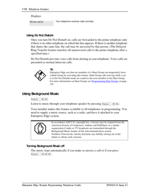 Page 110110  Telephone features
Enterprise Edge Feature Programming Telephone Guide P0908510 Issue 01
Displays
Using Do Not Disturb
Once you turn Do Not Disturb on, calls are forwarded to the prime telephone only 
if there is no other telephone on which the line appears. If there is another telephone 
that shares the same line, the call may be answered by that person. (The Delayed 
Ring Transfer feature transfers all unanswered calls to the prime telephone after a 
specified time.) 
Do Not Disturb prevents voice...