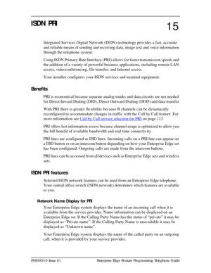 Page 111P0908510 Issue 01 Enterprise Edge Feature Programming Telephone Guide
ISDN PRI 
Integrated Services Digital Network (ISDN) technology provides a fast, accurate 
and reliable means of sending and receiving data, image text and voice information 
through the telephone system. 
Using ISDN Primary Rate Interface (PRI) allows for faster transmission speeds and 
the addition of a variety of powerful business applications, including remote LAN 
access, videoconferencing, file transfer, and Internet access.
Your...