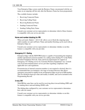 Page 112112  ISDN PRI
Enterprise Edge Feature Programming Telephone Guide P0908510 Issue 01
Your Enterprise Edge system sends the Business Name concatenated with the set 
name on an outgoing call but only after the Business Name has been programmed.
The available features include:
• Receiving Connected Name
• Receiving Calling Name
• Receiving Redirected Name
• Sending Connected Name
• Sending Calling Party Name
Consult your customer service representative to determine which of these features 
is compatible with...