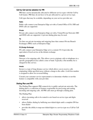 Page 113ISDN PRI  113
P0908510 Issue 01 Enterprise Edge Feature Programming Telephone Guide
Call by Call service selection for PRI
PRI lines can be dynamically allocated to different service types with the Call by 
Call feature. PRI lines do not have to be pre-allocated to a given service type.
Call types that may be available, depending on your service provider are:
Public
Public calls connect your Enterprise Edge set with a Central Office (CO). DID and 
DOD calls are supported.
Private
Private calls connect...