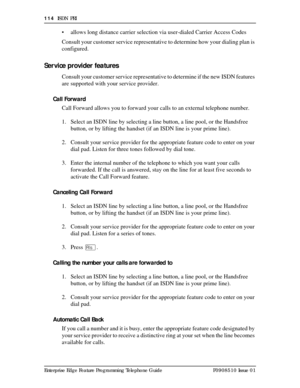 Page 114114  ISDN PRI
Enterprise Edge Feature Programming Telephone Guide P0908510 Issue 01
• allows long distance carrier selection via user-dialed Carrier Access Codes
Consult your customer service representative to determine how your dialing plan is 
configured.
Ser vice provider features
Consult your customer service representative to determine if the new ISDN features 
are supported with your service provider.
Call Forward
Call Forward allows you to forward your calls to an external telephone number. 
1....