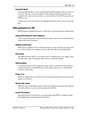 Page 115ISDN PRI  115
P0908510 Issue 01 Enterprise Edge Feature Programming Telephone Guide
Automatic Recall
Automatic Recall allows you to automatically dial the number of the last call you 
received. You may not see the number on the display if the information is not 
available from your service provider, or you do not have Caller ID as part of your 
ISDN service.
Consult your service provider for the appropriate feature code to enter on your dial 
pad.
ISDN applications for PRI
ISDN terminal equipment...