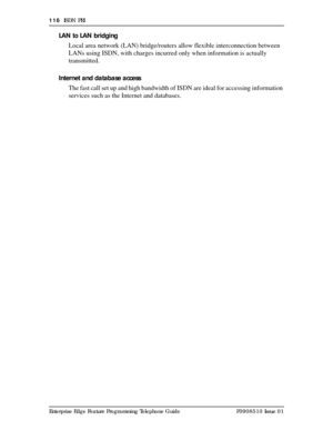 Page 116116  ISDN PRI
Enterprise Edge Feature Programming Telephone Guide P0908510 Issue 01
LAN to LAN bridging
Local area network (LAN) bridge/routers allow flexible interconnection between 
LANs using ISDN, with charges incurred only when information is actually 
transmitted.
Internet and database access
The fast call set up and high bandwidth of ISDN are ideal for accessing information 
services such as the Internet and databases. 