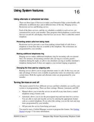 Page 117P0908510 Issue 01 Enterprise Edge Feature Programming Telephone Guide
Using System features
Using alternate or scheduled ser vices
There are three types of Services to make your Enterprise Edge system handle calls 
differently on different days and at different times of the day: Ringing service, 
Restriction service and Routing service.
Each of the three services, and the six schedules available to each service, are 
customized for you by your installer. They program which telephone is used to turn...