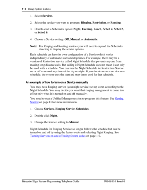 Page 118118  Using System features
Enterprise Edge Feature Programming Telephone Guide P0908510 Issue 01
1. Select Services.
2. Select the service you want to program: Ringing, Restriction, or Routing.
3. Double-click a Schedules option: Night, Evening, Lunch, Sched 4, Sched 5, 
or Sched 6.
4. Choose a Service setting: Off, Manual, or Automatic.
Note:For Ringing and Routing services you will need to expand the Schedules 
directory to display the service options.
Each schedule can have its own configuration of a...