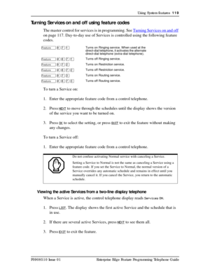 Page 119Using System features  119
P0908510 Issue 01 Enterprise Edge Feature Programming Telephone Guide
Turning Ser vices on and off using feature codes
The master control for services is in programming. See Turning Services on and off 
on page 117. Day-to-day use of Services is controlled using the following feature 
codes.
To turn a Service on:
1. Enter the appropriate feature code from a control telephone.
2. Press
 NEXT to move through the schedules until the display shows the version 
of the service you...