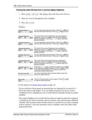 Page 120120  Using System features
Enterprise Edge Feature Programming Telephone Guide P0908510 Issue 01
Viewing the active Services from a one-line display telephone
1. Press 
Ä¡àâ. The display shows the first active Service.
2. Press 
£ to move through the active schedule.
3. Press 
¨ to exit.
Displays
Services that have been turned on automatically are indicated by an asterisk (*) 
before the name on the display. You can neither manually activate nor cancel 
scheduled services, although you can override them...