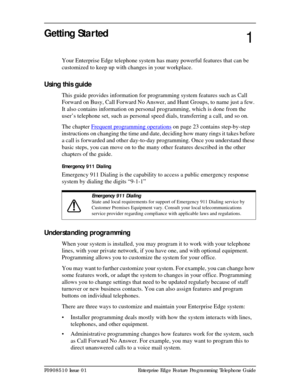 Page 13P0908510 Issue 01 Enterprise Edge Feature Programming Telephone Guide
Getting Started 
Your Enterprise Edge telephone system has many powerful features that can be 
customized to keep up with changes in your workplace.
Using this guide
This guide provides information for programming system features such as Call 
Forward on Busy, Call Forward No Answer, and Hunt Groups, to name just a few. 
It also contains information on personal programming, which is done from the 
user’s telephone set, such as personal...