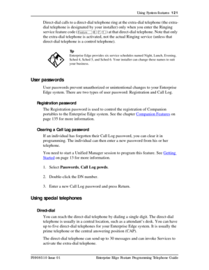 Page 121Using System features  121
P0908510 Issue 01 Enterprise Edge Feature Programming Telephone Guide
Direct-dial calls to a direct-dial telephone ring at the extra-dial telephone (the extra-
dial telephone is designated by your installer) only when you enter the Ringing 
service feature code (
Ä¡àÚ) at that direct-dial telephone. Note that only 
the extra-dial telephone is activated, not the actual Ringing service (unless that 
direct-dial telephone is a control telephone).
User passwords
User passwords...