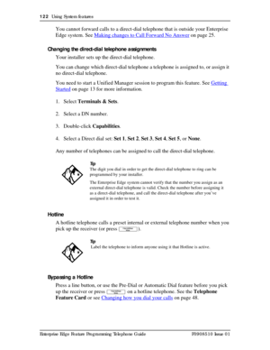 Page 122122  Using System features
Enterprise Edge Feature Programming Telephone Guide P0908510 Issue 01
You cannot forward calls to a direct-dial telephone that is outside your Enterprise 
Edge system. See Making changes to Call Forward No Answer
 on page 25.
Changing the direct-dial telephone assignments
Your installer sets up the direct-dial telephone.
You can change which direct-dial telephone a telephone is assigned to, or assign it 
no direct-dial telephone. 
You need to start a Unified Manager session to...