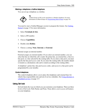 Page 123Using System features  123
P0908510 Issue 01 Enterprise Edge Feature Programming Telephone Guide
Making a telephone a hotline telephone
You can set up a telephone as a hotline. 
You need to start a Unified Manager session to program this feature. See Getting 
Started on page 13 for more information.
1. Select Terminals & Sets.
2. Select a DN number.
3. Choose Capabilities.
4. Double-click Hotline.
5. Choose a setting: None, Internal, or External.
Internal assigns an internal number.
External assigns an...