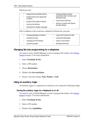 Page 124124  Using System features
Enterprise Edge Feature Programming Telephone Guide P0908510 Issue 01
Partial prevents:
Full, in addition to the restrictions outlined for Partial lock, prevents:
Changing Set Lock programming for a telephone
You need to start a Unified Manager session to program this feature. See Getting 
Started on page 13 for more information.
1. Select Terminals & Sets.
2. Select a DN number.
3. Choose Restrictions.
4. Double-click Set restrictions.
5. Choose a Set lock setting: None,...