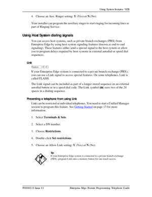 Page 125Using System features  125
P0908510 Issue 01 Enterprise Edge Feature Programming Telephone Guide
4. Choose an Aux. Ringer setting: Y (Yes) or N (No).
Your installer can program the auxiliary ringer to start ringing for incoming lines as 
part of Ringing Service.
Using Host System dialing signals
You can access host systems, such as private branch exchanges (PBX) from 
Enterprise Edge by using host system signaling features (known as end-to-end 
signaling). These features either send a special signal to...