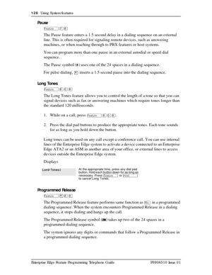 Page 126126  Using System features
Enterprise Edge Feature Programming Telephone Guide P0908510 Issue 01
Pause
Äà¡
The Pause feature enters a 1.5 second delay in a dialing sequence on an external 
line. This is often required for signaling remote devices, such as answering 
machines, or when reaching through to PBX features or host systems.
You can program more than one pause in an external autodial or speed dial 
sequence.
The Pause symbol (
Ý) uses one of the 24 spaces in a dialing sequence.
For pulse dialing,...