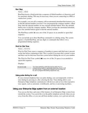 Page 127Using System features  127
P0908510 Issue 01 Enterprise Edge Feature Programming Telephone Guide
Run/Stop
Ä¥á
Run/Stop inserts a break point into a sequence of dialed numbers or characters used 
for automatic dialing. This may be necessary when you are connecting to a PBX or 
similar host system.
For example, you can call a company with an automated attendant that instructs you 
to dial the internal number you need. You can program the company number, a Run/
Stop, then the internal number on one external...