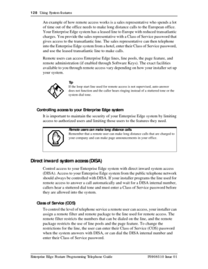 Page 128128  Using System features
Enterprise Edge Feature Programming Telephone Guide P0908510 Issue 01
An example of how remote access works is a sales representative who spends a lot 
of time out of the office needs to make long distance calls to the European office. 
Your Enterprise Edge system has a leased line to Europe with reduced transatlantic 
charges. You provide the sales representative with a Class of Service password that 
gives access to the transatlantic line. The sales representative can then...