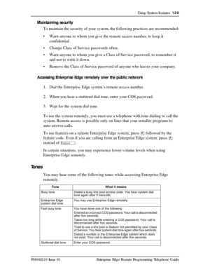 Page 129Using System features  129
P0908510 Issue 01 Enterprise Edge Feature Programming Telephone Guide
Maintaining security
To maintain the security of your system, the following practices are recommended:
• Warn anyone to whom you give the remote access number, to keep it 
confidential.
• Change Class of Service passwords often.
• Warn anyone to whom you give a Class of Service password, to remember it 
and not to write it down.
• Remove the Class of Service password of anyone who leaves your company....