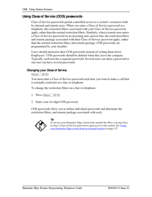 Page 130130  Using System features
Enterprise Edge Feature Programming Telephone Guide P0908510 Issue 01
Using Class of Ser vice (COS) passwords
Class of Service passwords permit controlled access to a system’s resources both 
by internal and remote users. When you enter a Class of Service password at a 
telephone, the restriction filters associated with your Class of Service password 
apply, rather than the normal restriction filters. Similarly, when a remote user enters 
a Class of Service password on an...