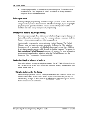 Page 1414  Getting Started
Enterprise Edge Feature Programming Telephone Guide P0908510 Issue 01
• Personal programming is available to anyone through the Feature button on 
their Enterprise Edge telephone. It allows individuals to change how their 
telephone works to suit themselves.
Before you start
Before you begin programming, plan what changes you want to make. Record the 
changes so that you have the information at hand. For example, if you are going to 
program system speed dial numbers, create a record...