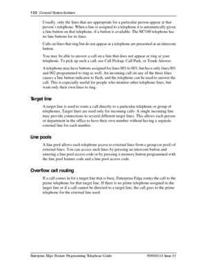 Page 132132  General System features
Enterprise Edge Feature Programming Telephone Guide P0908510 Issue 01
Usually, only the lines that are appropriate for a particular person appear at that 
person’s telephone. When a line is assigned to a telephone it is automatically given 
a line button on that telephone, if a button is available. The M7100 telephone has 
no line buttons for its lines.
Calls on lines that ring but do not appear at a telephone are presented at an intercom 
button.
You may be able to answer a...