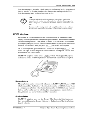 Page 133General System features  133
P0908510 Issue 01 Enterprise Edge Feature Programming Telephone Guide
Overflow routing for incoming calls is used with the Routing Service programmed 
by your installer. A Service must be active for overflow routing to be in effect. 
Overflow routing is not available in normal service.
M7100 telephone
Because the M7100 telephone does not have line buttons, it sometimes works 
slightly differently from other Enterprise Edge telephones. Where other telephones 
can require that...