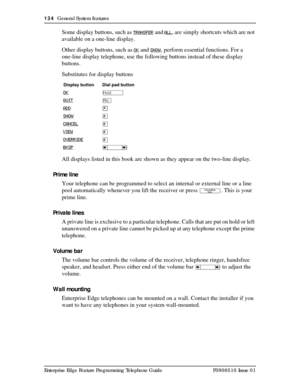 Page 134134  General System features
Enterprise Edge Feature Programming Telephone Guide P0908510 Issue 01
Some display buttons, such as TRANSFER and ALL, are simply shortcuts which are not 
available on a one-line display. 
Other display buttons, such as
 OK and SHOW, perform essential functions. For a 
one-line display telephone, use the following buttons instead of these display 
buttons.
Substitutes for display buttons
All displays listed in this book are shown as they appear on the two-line display.
Prime...