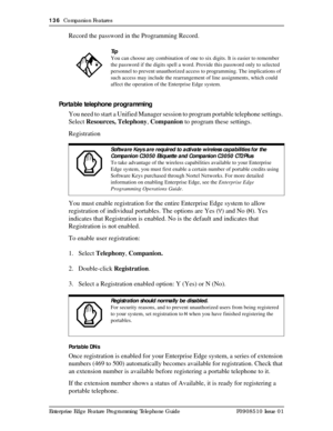 Page 136136  Companion Features
Enterprise Edge Feature Programming Telephone Guide P0908510 Issue 01
Record the password in the Programming Record.
Portable telephone programming
You need to start a Unified Manager session to program portable telephone settings. 
Select Resources, Telephony, Companion to program these settings.
Registration
You must enable registration for the entire Enterprise Edge system to allow 
registration of individual portables. The options are Yes (Y) and No (N). Yes 
indicates that...