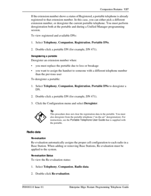 Page 137Companion Features  137
P0908510 Issue 01 Enterprise Edge Feature Programming Telephone Guide
If the extension number shows a status of Registered, a portable telephone is already 
registered to that extension number. In this case, you can either pick a different 
extension number, or deregister the current portable telephone. You must perform 
deregistration both at the portable and during a Unified Manager programming 
session.
To view registered and available DNs:
1. Select Telephony, Companion,...