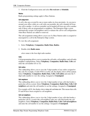 Page 138138  Companion Features
Enterprise Edge Feature Programming Telephone Guide P0908510 Issue 01
3. Click the Configuration menu and select Re-eval now or Schedule.
Radios
Radio programming settings apply to Base Stations. 
Cell assignment
A cell is the area covered by one or more radios in close proximity. As you move 
around your office while on a call with your portable, the call is handed off from 
one cell to another. A call on a portable can be handed off from one cell to another 
only if those cells...