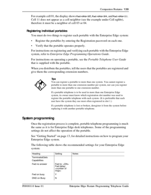 Page 139Companion Features  139
P0908510 Issue 01 Enterprise Edge Feature Programming Telephone Guide
For example cell 01, the display shows Rad nghbr:03, Rad nghbr:04, and Rad nghbr:11. 
Cell 11 does not appear as a cell neighbor (see the example under Cell nghbr), 
therefore it must be a neighbor of cell 03 or 04.
Registering individual portables
You must do two things to register each portable with the Enterprise Edge system:
• Register the portables by entering the Registration password on each one.
• Verify...