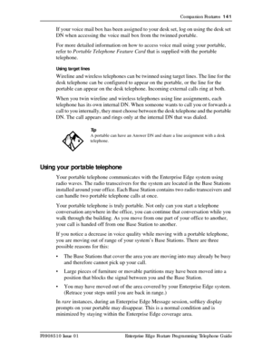 Page 141Companion Features  141
P0908510 Issue 01 Enterprise Edge Feature Programming Telephone Guide
If your voice mail box has been assigned to your desk set, log on using the desk set 
DN when accessing the voice mail box from the twinned portable.
For more detailed information on how to access voice mail using your portable, 
refer to Portable Telephone Feature Card that is supplied with the portable 
telephone.
Using target lines
Wireline and wireless telephones can be twinned using target lines. The line...