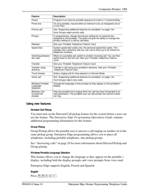 Page 143Companion Features  143
P0908510 Issue 01 Enterprise Edge Feature Programming Telephone Guide
Using new features
Directed Call Pickup
You must turn on the Directed Call pickup feature for the system before a user can 
use the feature. The Enterprise Edge Programming Operations Guide contains 
additional programming information for this feature.
Group Pickup
Group Pickup allows the portable user to answer a call ringing on another set in the 
same pickup group. Enterprise Edge programming allows you to...