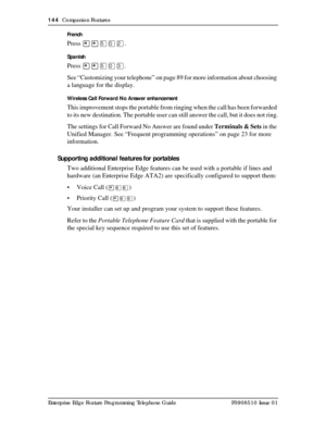 Page 144144  Companion Features
Enterprise Edge Feature Programming Telephone Guide P0908510 Issue 01French
Press ¥¥ÞâÛ.
Spanish
Press ¥¥ÞâÜ.
See “Customizing your telephone” on page 89 for more information about choosing 
a language for the display.
Wireless Call Forward No Answer enhancement
This improvement stops the portable from ringing when the call has been forwarded 
to its new destination. The portable user can still answer the call, but it does not ring.
The settings for Call Forward No Answer are...