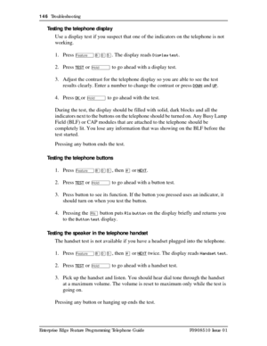 Page 146146  Troubleshooting
Enterprise Edge Feature Programming Telephone Guide P0908510 Issue 01
Testing the telephone display
Use a display test if you suspect that one of the indicators on the telephone is not 
working.
1. Press
 
Ä¡âÞ. The display reads Display test.
2. Press 
TEST or ú to go ahead with a display test.
3. Adjust the contrast for the telephone display so you are able to see the test 
results clearly. Enter a number to change the contrast or press 
DOWN and UP.
4. Press 
OK or ú to go ahead...