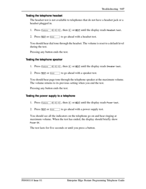 Page 147Troubleshooting  147
P0908510 Issue 01 Enterprise Edge Feature Programming Telephone Guide
Testing the telephone headset
The headset test is not available to telephones that do not have a headset jack or a 
headset plugged in.
1. Press 
Ä¡âÞ, then £ or NEXT until the display reads Headset test.
2. Press
 TEST or ú to go ahead with a headset test.
You should hear dial tone through the headset. The volume is reset to a default level 
during the test.
Pressing any button ends the test.
Testing the telephone...