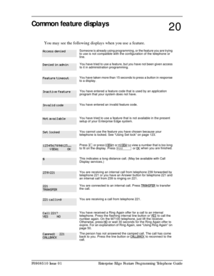 Page 149P0908510 Issue 01 Enterprise Edge Feature Programming Telephone Guide
Common feature displays
You may see the following displays when you use a feature.
Someone is already using programming, or the feature you are trying 
to use is not compatible with the configuration of the telephone or 
line.
You have tried to use a feature, but you have not been given access 
to it in administration programming. 
You have taken more than 15 seconds to press a button in response 
to a display.
You have entered a...