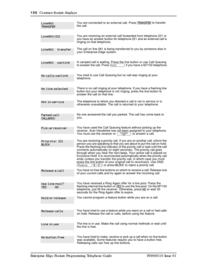 Page 150150  Common feature displays
Enterprise Edge Feature Programming Telephone Guide P0908510 Issue 01
You are connected to an external call. Press TRANSFER 
to transfer 
the call.
You are receiving an external call forwarded from telephone 221 or 
you have an answer button for telephone 221 and an external call is 
ringing on that telephone.
The call on line 061 is being transferred to you by someone else in 
your Enterprise Edge system.
A camped call is waiting. Press the line button or use Call Queuing...