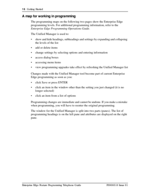 Page 1616  Getting Started
Enterprise Edge Feature Programming Telephone Guide P0908510 Issue 01
A map for working in programming
The programming maps on the following two pages show the Enterprise Edge 
programming levels. For additional programming information, refer to the 
Enterprise Edge Programming Operations Guide. 
The Unified Manager is used to:
• show and hide headings, subheadings and settings by expanding and collapsing 
the levels of the list
• add or delete items 
• change settings by selecting...