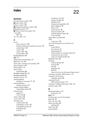 Page 159P0908510 Issue 01 Enterprise Edge Feature Programming Telephone Guide
Index
Symbols
¤
 Long Distance symbol 149
Û
 Link symbol
 125
Ý
 Pause symbol
 126
Þ
 Programmed Release symbol
 126
ß
 Run/Stop symbol
 127
à
 Wait for Dial Tone symbol
 127
2-way DID
PRI
 112
911
 13, 109, 112
A
access
Class of Service
 130
Enterprise Edge from outside the system
 127
external lines
 132
remote
 129
using a COS
 128
using a DISA
 128
Access denied
 149
ADD
 134
administrative programming
 13
Alarm 61-4-2
 145
alarm...